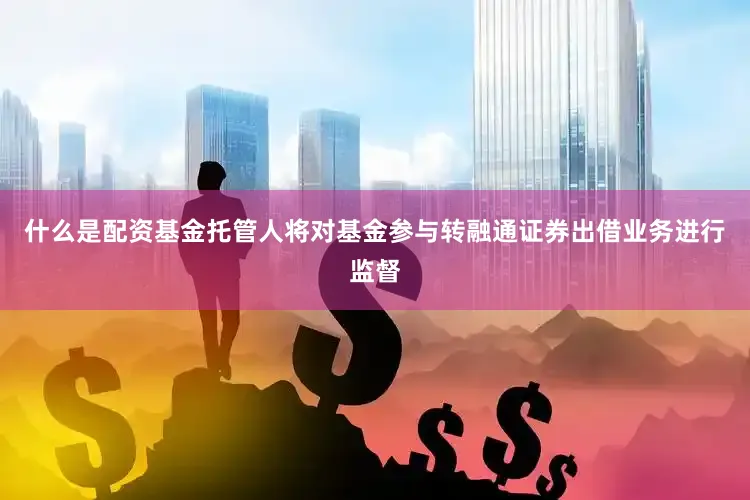 什么是配资基金托管人将对基金参与转融通证券出借业务进行监督
