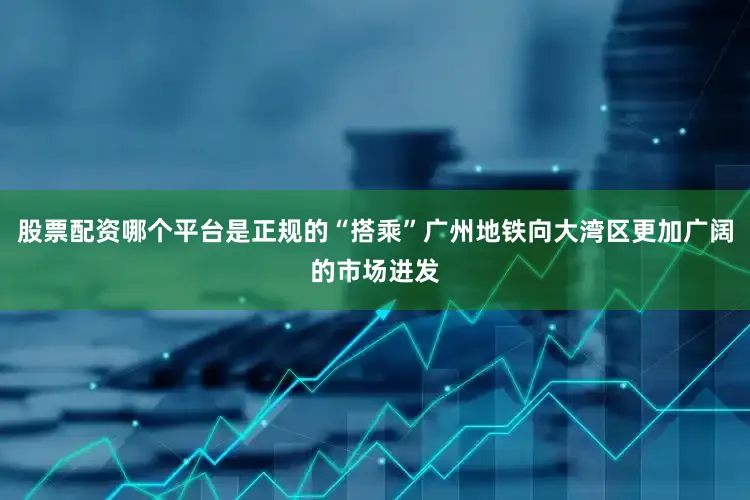 股票配资哪个平台是正规的“搭乘”广州地铁向大湾区更加广阔的市场进发