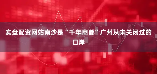 实盘配资网站南沙是“千年商都”广州从未关闭过的口岸