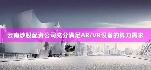 云南炒股配资公司充分满足AR/VR设备的算力需求
