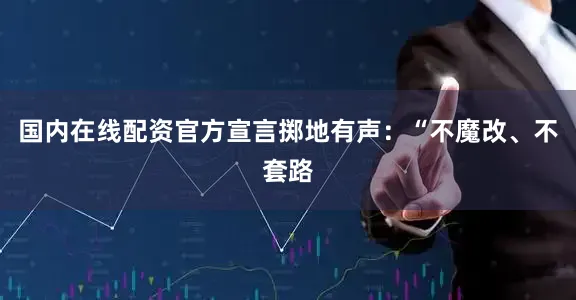 国内在线配资官方宣言掷地有声：“不魔改、不套路